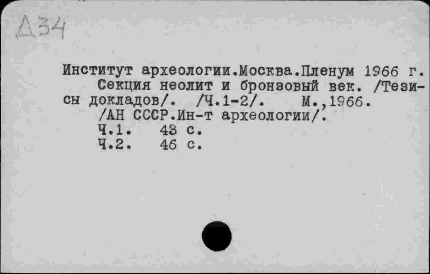 ﻿Институт археологии.Москва.Пленум 1966 г.
Секция неолит и бронзовый век. /Тезисы докладов/. /4.1-2/.	М.,1966.
/АН СССР.Ин-т археологии/.
4.1.	43 с.
4.2.	46 с.